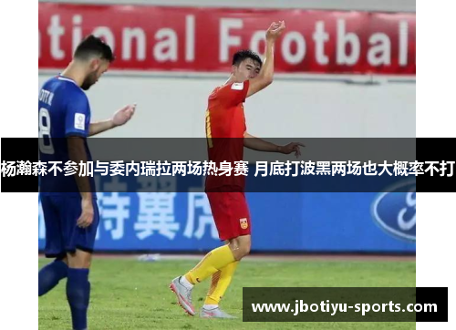 杨瀚森不参加与委内瑞拉两场热身赛 月底打波黑两场也大概率不打