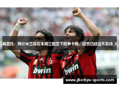 莫雷托：预计米兰将在本周三前签下阿泰卡梅，球员已经迫不及待_2